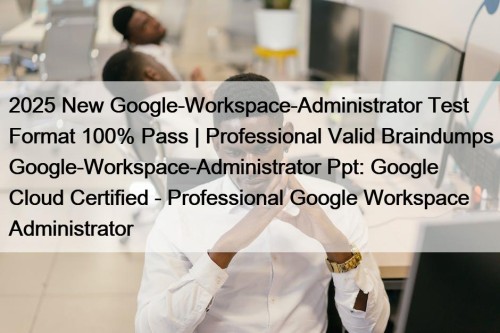 2025 New Google-Workspace-Administrator Test Format 100% Pass | Professional Valid Braindumps Google-Workspace-Administrator Ppt: Google Cloud Certified - Professional Google Workspace Administrator