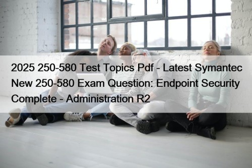 2025 250-580 Test Topics Pdf - Latest Symantec New 250-580 Exam Question: Endpoint Security Complete - Administration R2